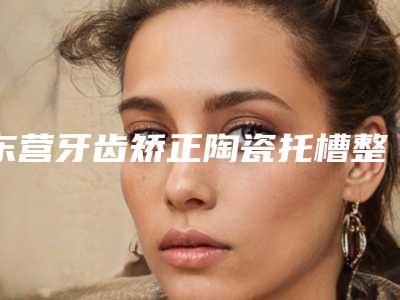 东营牙齿矫正陶瓷托槽整形什么方法更安全
