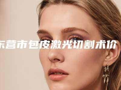 东营市包皮激光切割术价格(费用)清单靠谱大全一览(近6个月均价为:2691元)