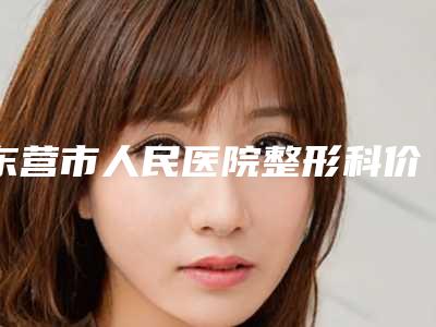 东营市人民医院整形科价格(收费标准)全部-擅长项目下颌骨隆下巴等