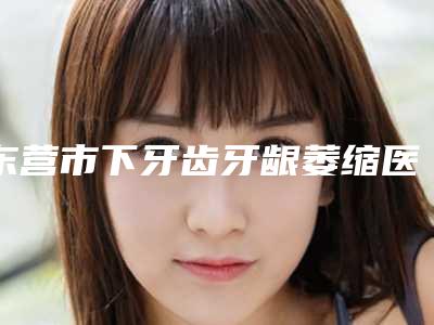 东营市下牙齿牙龈萎缩医院上榜清单汇总测评(东营市下牙齿牙龈萎缩口腔医院红榜机构线上评比)