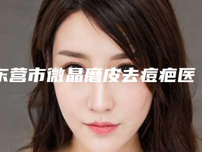 东营市微晶磨皮去痘疤医院口碑榜前十强名单惊喜上线(东营市微晶磨皮去痘疤整形医院)