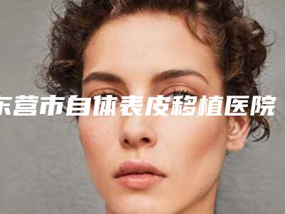 东营市自体表皮移植医院排名榜top10哪几家效果好-东营丹月医疗美容诊所