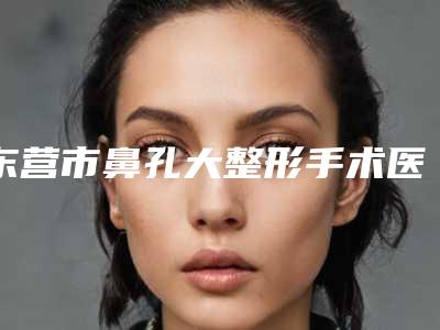 东营市鼻孔大整形手术医院哪儿好(东营隋氏医学美容整形门诊部专业有保障~)