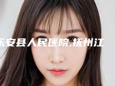 乐安县人民医院,抚州江医疗美容看哪家医院技术好