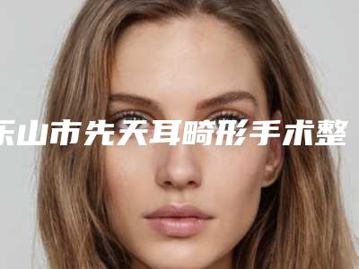 乐山市先天耳畸形手术整形医院(乐山金蒂整形医疗美容诊所整形价格查询)