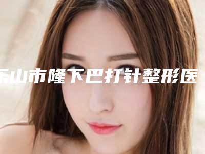 乐山市隆下巴打针整形医院(乐山川杰美容诊所实力差距不大)