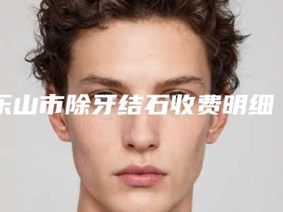 乐山市除牙结石收费明细2025表展示-乐山市除牙结石价格