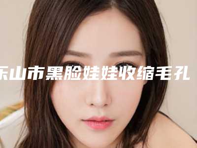 乐山市黑脸娃娃收缩毛孔医生综合实力前十佳排行榜名单整合-方名医生业内威望高