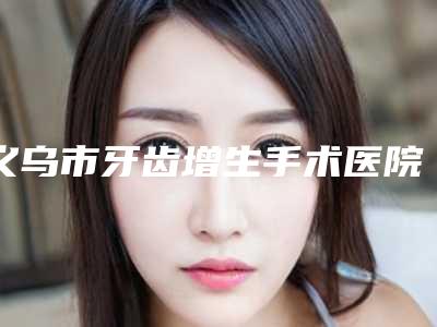 义乌市牙齿增生手术医院上榜清单前10强哪几家技术棒(义乌德康口腔门诊部提供更好的保障)