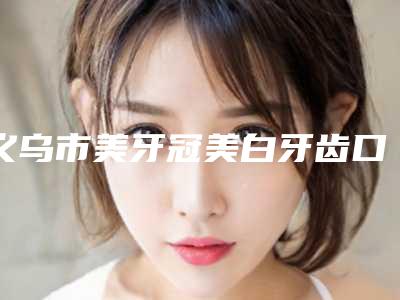 义乌市美牙冠美白牙齿口腔医生在榜名单top10强选择攻略-义乌市美牙冠美白牙齿医生等凭实力拔得头筹