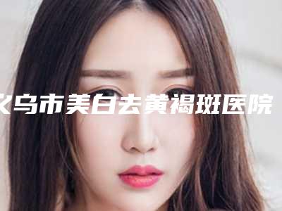 义乌市美白去黄褐斑医院上榜名单前10位哪几个可靠（义乌市美白去黄褐斑整形医院）