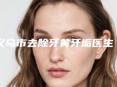 义乌市去除牙黄牙垢医生排名榜前十正规医生评测-义乌市去除牙黄牙垢口腔医生