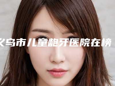 义乌市儿童龅牙医院在榜清单强榜前十强全新预测(义乌市儿童龅牙口腔医院(公立私立均有))