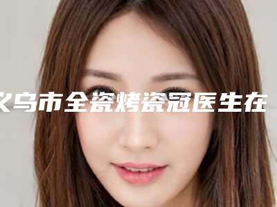 义乌市全瓷烤瓷冠医生在榜名单前十佳正式上线-义乌市赵弘宇口腔医生