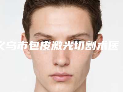 义乌市包皮激光切割术医院排名榜前十实力名单更新（义乌市包皮激光切割术整形医院）