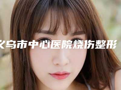 义乌市中心医院烧伤整形外科的位置-推荐黄克龙医生,喻三宝医生