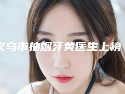 义乌市抽烟牙黄医生上榜清单表2025新版-义乌市何姣君口腔医生