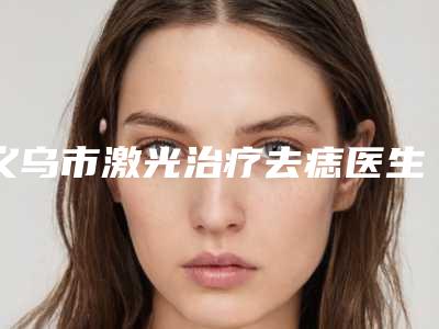 义乌市激光治疗去痣医生排名一战封神是哪个医生-义乌市吴昌铉整形医生