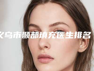 义乌市颞部填充医生排名榜前六个实力口碑双双在线-义乌市周遵善整形医生