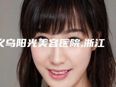 义乌阳光美容医院,浙江省义乌华之美医学整形美容中心技术PK哪家好