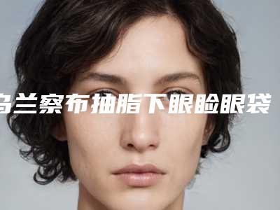 乌兰察布抽脂下眼睑眼袋需要的费用