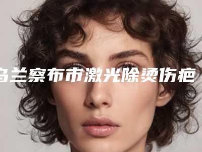 乌兰察布市激光除烫伤疤痕医院排名榜前十佳哪家技术好又便宜-乌兰察布市激光除烫伤疤痕整形医院