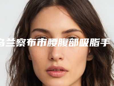 乌兰察布市腰腹部吸脂手术整型医院-乌兰察布市中心医院整形科实力不相上下_