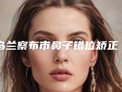 乌兰察布市鼻子错位矫正手术整形医院排行全新融合(乌兰察布鹏爱悦己医疗美容门诊部是明星医生)