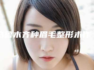 乌鲁木齐种眉毛整形术作用可以维持多久