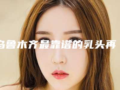 乌鲁木齐最靠谱的乳头再造整形医院是哪家？