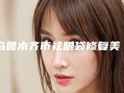 乌鲁木齐市祛眼袋修复美容价钱-乌鲁木齐市祛眼袋修复费用多么