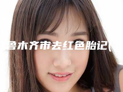 乌鲁木齐市去红色胎记(鲜红斑痣)专业整形项目价格表-乌鲁木齐市去红色胎记(鲜红斑痣)均价为1931元