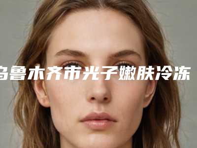 乌鲁木齐市光子嫩肤冷冻去斑医院排行top10强深刻了解-新疆千禧丽人整形美容医院