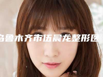 乌鲁木齐市伍晨龙整形医生价目表一览全新版本