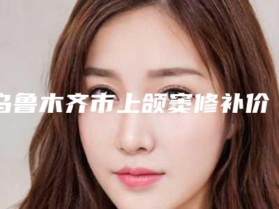 乌鲁木齐市上颌窦修补价格表(费用)官宣发布-乌鲁木齐市上颌窦修补价格