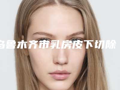 乌鲁木齐市乳房皮下切除手术医院上榜名单前十哪个更好(乌鲁木齐青松星范医疗美容夺得最后一席)