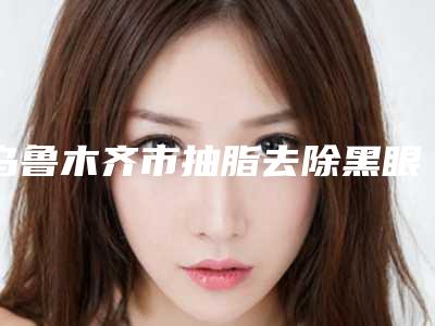 乌鲁木齐市抽脂去除黑眼袋医生排行前十佳排行一览(杨明医生翔夺得前三)