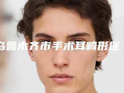 乌鲁木齐市手术耳畸形医生排名榜十强正规总结-乌鲁木齐市手术耳畸形医生