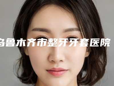 乌鲁木齐市整牙牙套医院在榜清单前十位口碑推荐(乌鲁木齐于氏天使口腔专科门诊部实力出圈)
