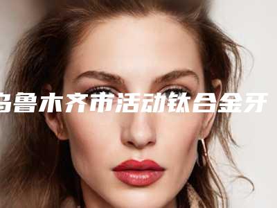 乌鲁木齐市活动钛合金牙套医生上榜名单前八全新一览提醒-乌鲁木齐市活动钛合金牙套口腔医生