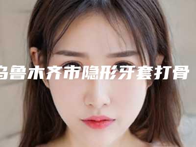 乌鲁木齐市隐形牙套打骨钉医生在榜清单综合实力前十热门医生推荐-乌鲁木齐市侯宏亮口腔医生