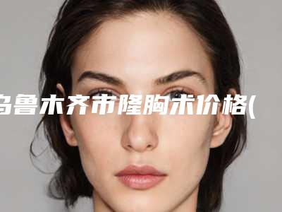 乌鲁木齐市隆胸术价格(费用)清单2025版公开速览-新疆医科大学第五附属医院美容科手术价格怎么算