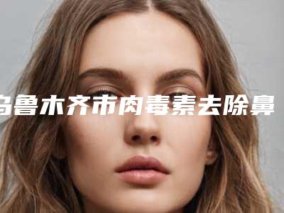 乌鲁木齐市肉毒素去除鼻背纹医院上榜名单前十位哪家名气高（乌鲁木齐市张瑞红医疗美容诊所三强口碑擅长各不同）