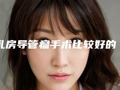 乳房导管瘤手术比较好的医生全国:乳房导管瘤手术医生前50强权威机构名单