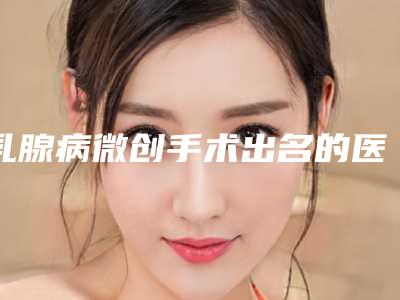 乳腺病微创手术出名的医生中国:乳腺病微创手术医生TOP50强点击查看