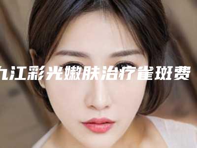 九江彩光嫩肤治疗雀斑费用是多少-九江彩光嫩肤治疗雀斑大致价格是多少