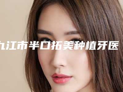 九江市半口拓美种植牙医生排行top10强强榜盘点总结-九江市伍加鹏口腔医生