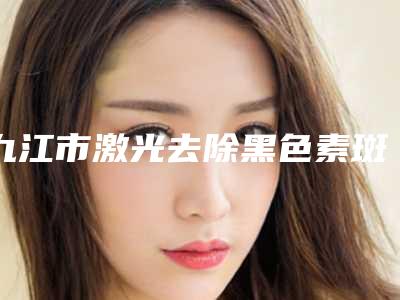 九江市激光去除黑色素斑价格(价目)超全速看-九江市激光去除黑色素斑价格及效果
