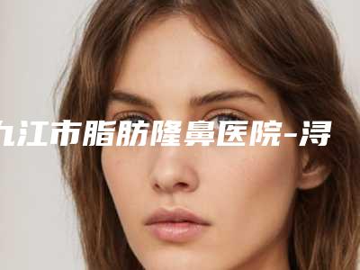 九江市脂肪隆鼻医院-浔阳区星瑞美医疗美容体验过都说实力效果好