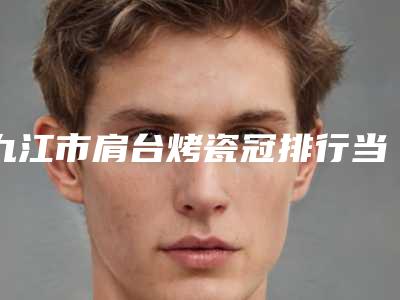 九江市肩台烤瓷冠排行当地正规医生集中一览-九江市肩台烤瓷冠口腔医生